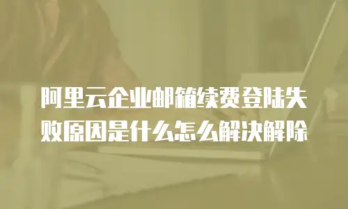阿里云企业邮箱续费登陆失败原因是什么怎么解决解除