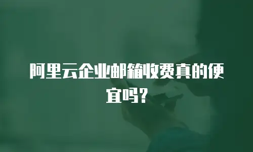 阿里云企业邮箱收费真的便宜吗？