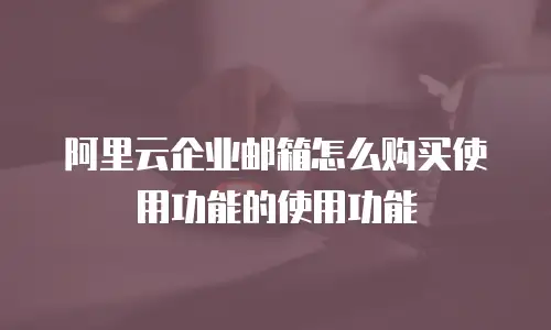 阿里云企业邮箱怎么购买使用功能的使用功能