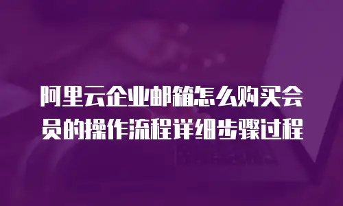 阿里云企业邮箱怎么购买会员的操作流程详细步骤过程