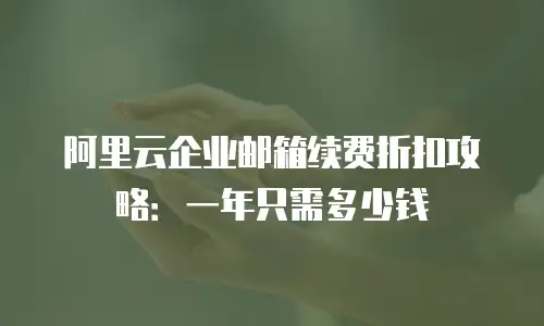 阿里云企业邮箱续费折扣攻略：一年只需多少钱