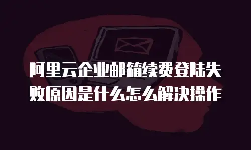 阿里云企业邮箱续费登陆失败原因是什么怎么解决操作