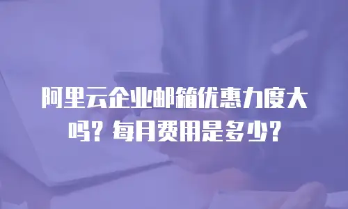 阿里云企业邮箱优惠力度大吗?每月费用是多少?