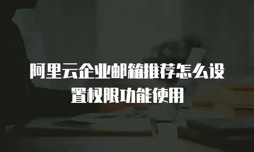 阿里云企业邮箱推荐怎么设置权限功能使用