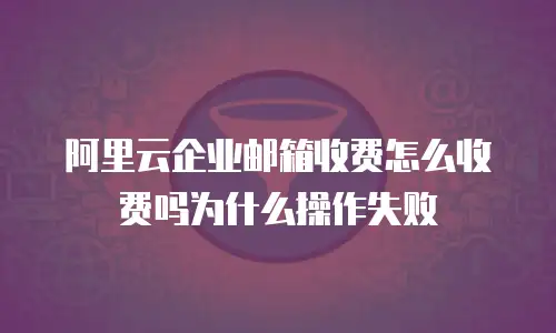阿里云企业邮箱收费怎么收费吗为什么操作失败