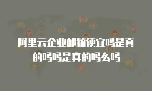 阿里云企业邮箱便宜吗是真的吗吗是真的吗么吗