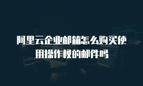 阿里云企业邮箱怎么购买使用操作权的邮件吗