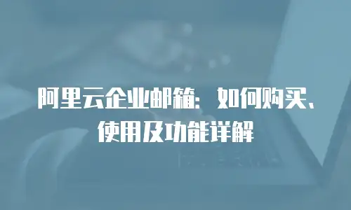 阿里云企业邮箱:如何购买、使用及功能详解