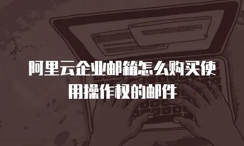 阿里云企业邮箱怎么购买使用操作权的邮件