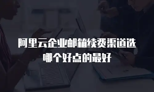 阿里云企业邮箱续费渠道选哪个好点的最好