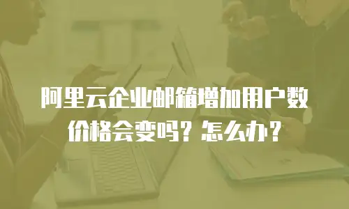 阿里云企业邮箱增加用户数价格会变吗？怎么办？