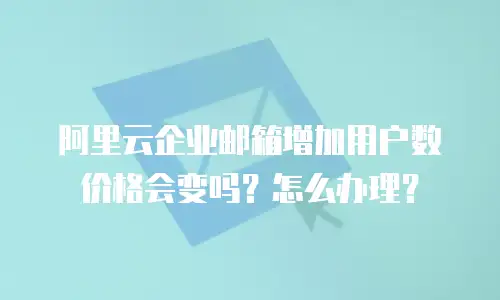 阿里云企业邮箱增加用户数价格会变吗？怎么办理？