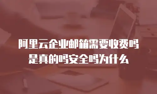 阿里云企业邮箱需要收费吗是真的吗安全吗为什么