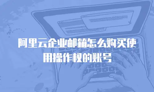 阿里云企业邮箱怎么购买使用操作权的账号