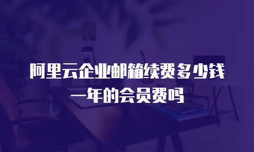 阿里云企业邮箱续费多少钱一年的会员费吗