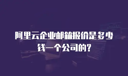阿里云企业邮箱报价是多少钱一个公司的?