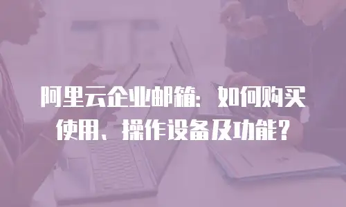 阿里云企业邮箱：如何购买使用、操作设备及功能？