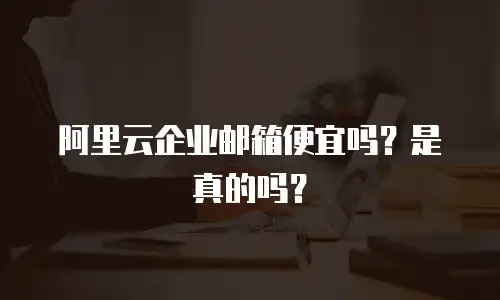 阿里云企业邮箱便宜吗？是真的吗？