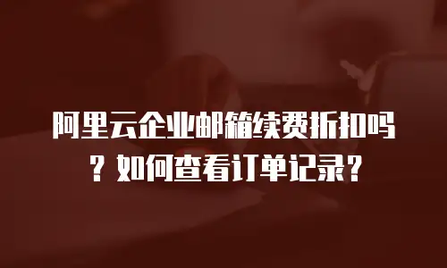 阿里云企业邮箱续费折扣吗？如何查看订单记录？