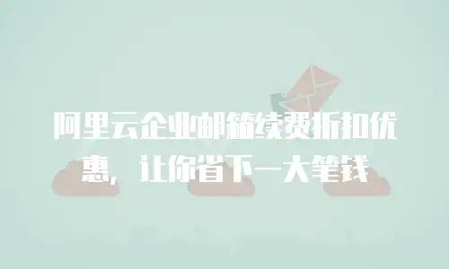 阿里云企业邮箱续费折扣优惠，让你省下一大笔钱