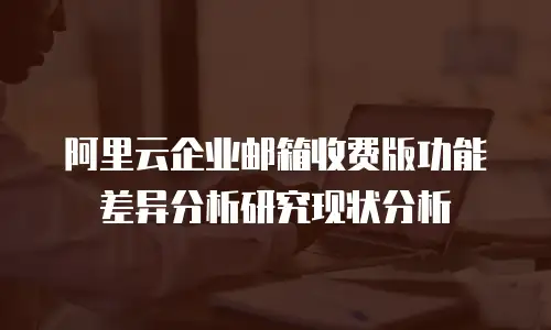 阿里云企业邮箱收费版功能差异分析研究现状分析