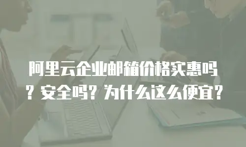 阿里云企业邮箱价格实惠吗？安全吗？为什么这么便宜？