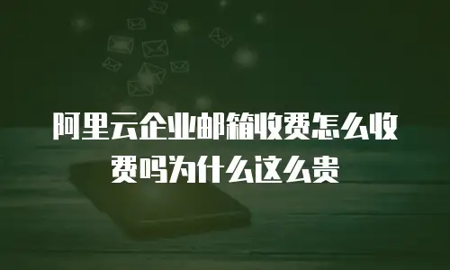 阿里云企业邮箱收费怎么收费吗为什么这么贵