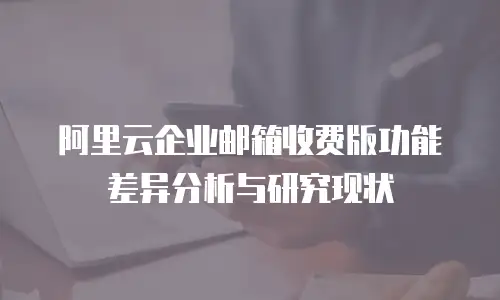阿里云企业邮箱收费版功能差异分析与研究现状