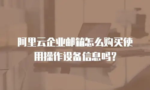 阿里云企业邮箱怎么购买使用操作设备信息吗?
