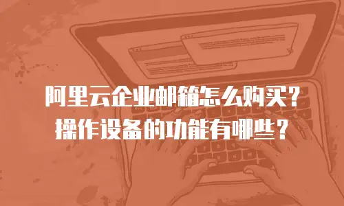 阿里云企业邮箱怎么购买？操作设备的功能有哪些？