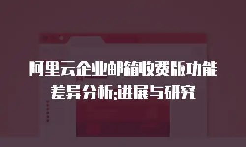 阿里云企业邮箱收费版功能差异分析:进展与研究