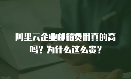 阿里云企业邮箱费用真的高吗？为什么这么贵？