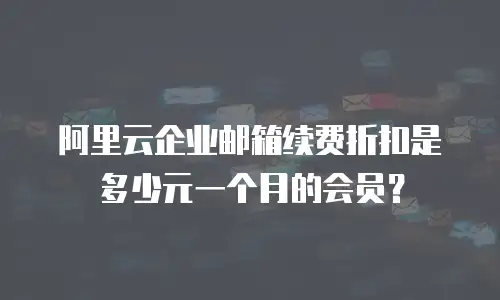 阿里云企业邮箱续费折扣是多少元一个月的会员？