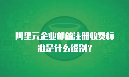 阿里云企业邮箱注册收费标准是什么级别？