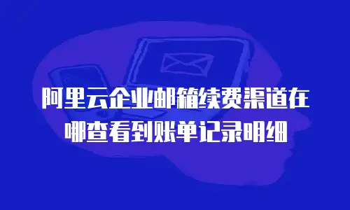 阿里云企业邮箱续费渠道在哪查看到账单记录明细