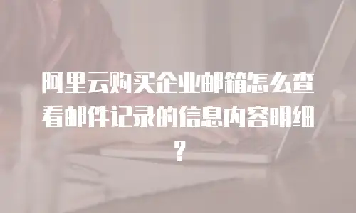 阿里云购买企业邮箱怎么查看邮件记录的信息内容明细？
