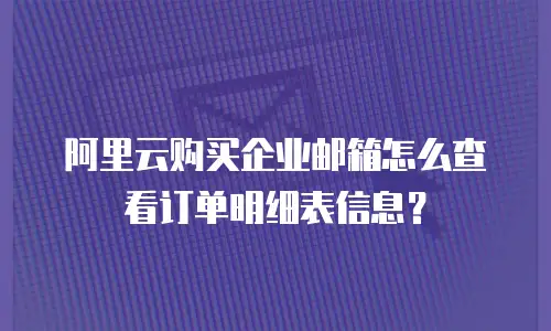 阿里云购买企业邮箱怎么查看订单明细表信息？