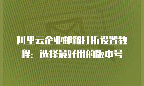 阿里云企业邮箱打折设置教程：选择最好用的版本号