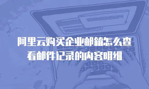 阿里云购买企业邮箱怎么查看邮件记录的内容明细