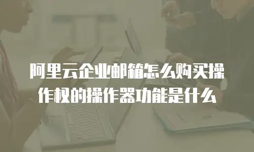 阿里云企业邮箱怎么购买操作权的操作器功能是什么