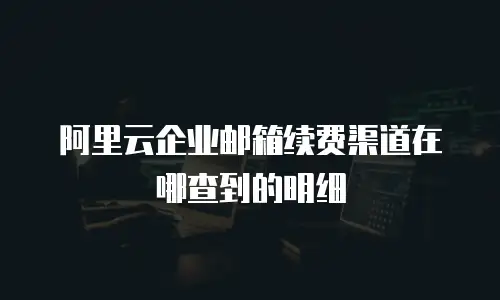 阿里云企业邮箱续费渠道在哪查到的明细