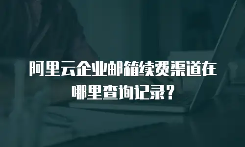 阿里云企业邮箱续费渠道在哪里查询记录？