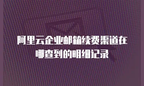 阿里云企业邮箱续费渠道在哪查到的明细记录