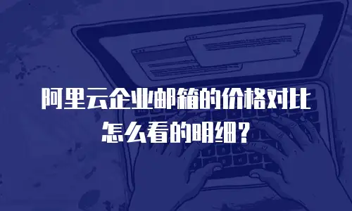 阿里云企业邮箱的价格对比怎么看的明细？