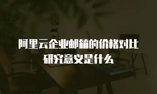 阿里云企业邮箱的价格对比研究意义是什么