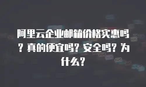 阿里云企业邮箱价格实惠吗?真的便宜吗?安全吗?为什么?