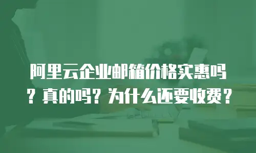 阿里云企业邮箱价格实惠吗？真的吗？为什么还要收费？