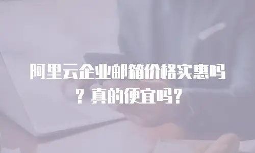 阿里云企业邮箱价格实惠吗？真的便宜吗？