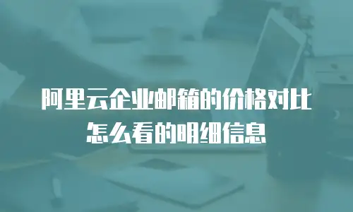 阿里云企业邮箱的价格对比怎么看的明细信息