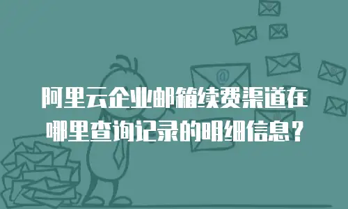 阿里云企业邮箱续费渠道在哪里查询记录的明细信息？